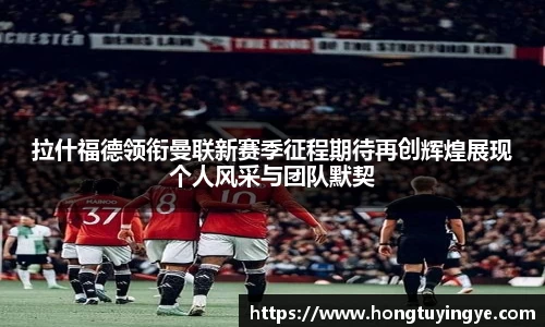 拉什福德领衔曼联新赛季征程期待再创辉煌展现个人风采与团队默契