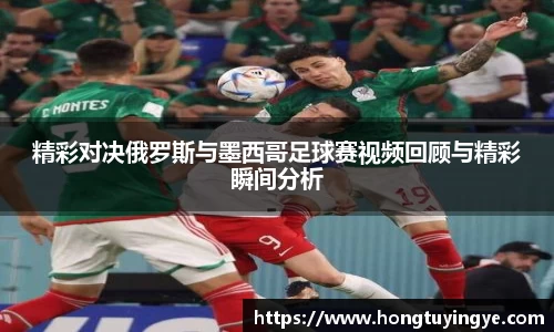 精彩对决俄罗斯与墨西哥足球赛视频回顾与精彩瞬间分析
